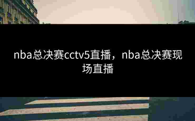 nba总决赛cctv5直播,nba总决赛现场直播 nba总决赛cctv5直播,nba总决赛现场直播