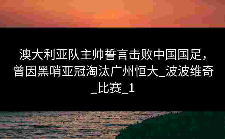 澳大利亚队主帅誓言击败中国国足，曾因黑哨亚冠淘汰广州恒大_波波维奇_比赛_1