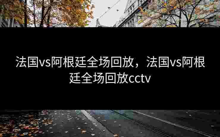 法国vs阿根廷全场回放，法国vs阿根廷全场回放cctv