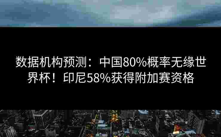 数据机构预测:中国80%概率无缘世界杯!印尼58%获得附加赛资格 数据机构预测:中国80%概率无缘世界杯!印尼58%获得附加赛资格