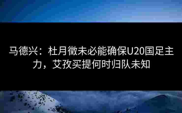 马德兴:杜月徵未必能确保U20国足主力,艾孜买提何时归队未知 马德兴:杜月徵未必能确保U20国足主力,艾孜买提何时归队未知